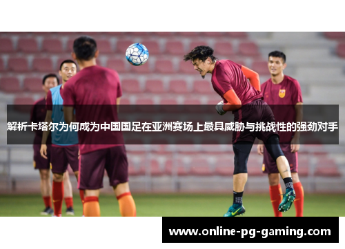 解析卡塔尔为何成为中国国足在亚洲赛场上最具威胁与挑战性的强劲对手