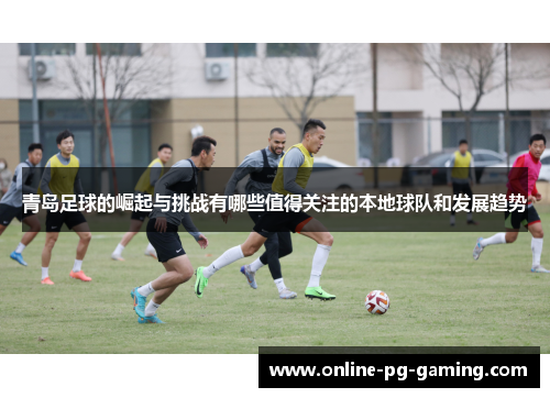 青岛足球的崛起与挑战有哪些值得关注的本地球队和发展趋势 青岛足球的崛起与挑战有哪些值得关注的本地球队和发展趋势